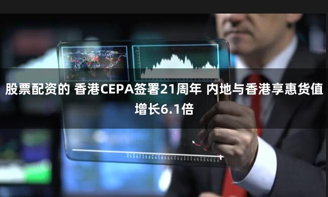 股票配资的 香港CEPA签署21周年 内地与香港享惠货值增长6.1倍