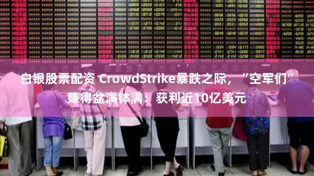 白银股票配资 CrowdStrike暴跌之际，“空军们”赚得盆满钵满：获利近10亿美元