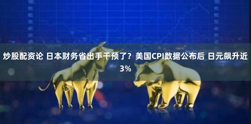 炒股配资论 日本财务省出手干预了？美国CPI数据公布后 日元飙升近3%