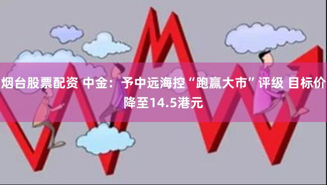 烟台股票配资 中金：予中远海控“跑赢大市”评级 目标价降至14.5港元