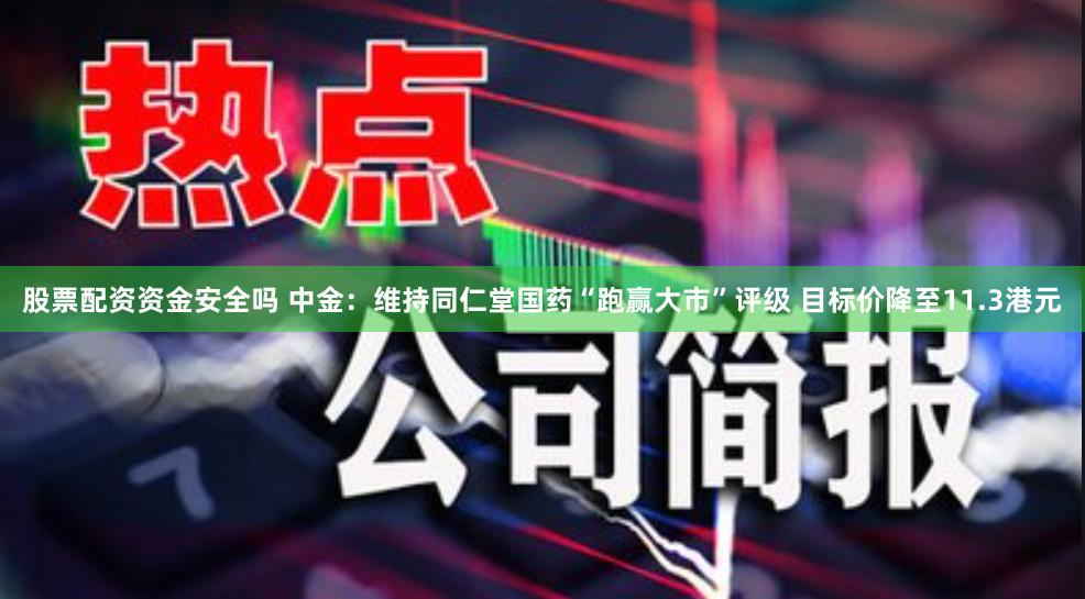 股票配资资金安全吗 中金：维持同仁堂国药“跑赢大市”评级 目标价降至11.3港元