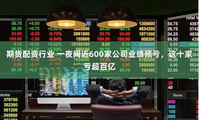 期货配资行业 一夜间近600家公司业绩预亏，这十家亏超百亿