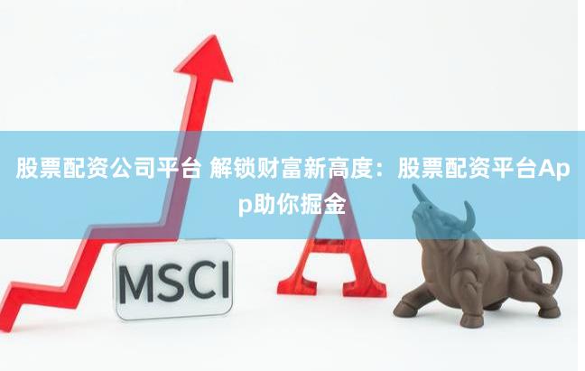 股票配资公司平台 解锁财富新高度：股票配资平台App助你掘金