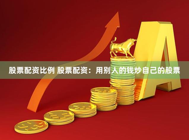 股票配资比例 股票配资：用别人的钱炒自己的股票