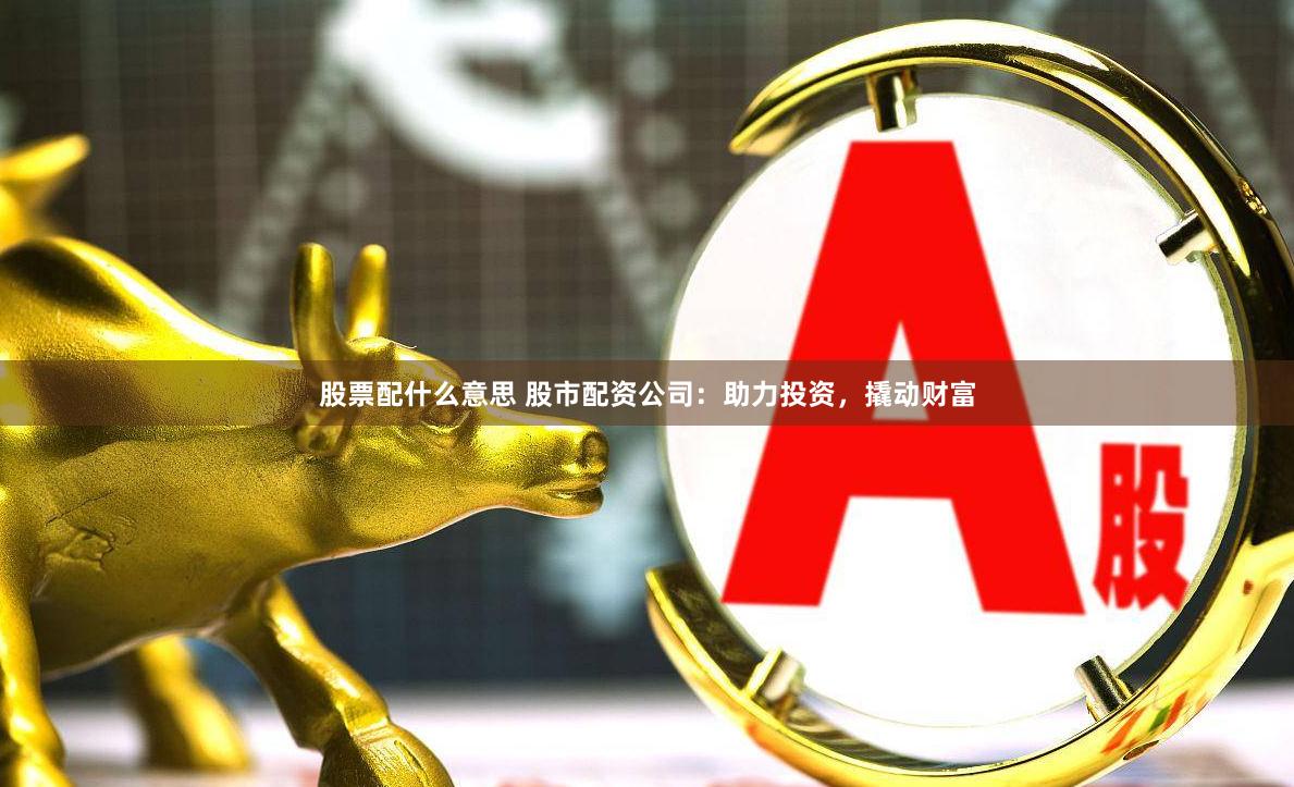 股票配什么意思 股市配资公司：助力投资，撬动财富