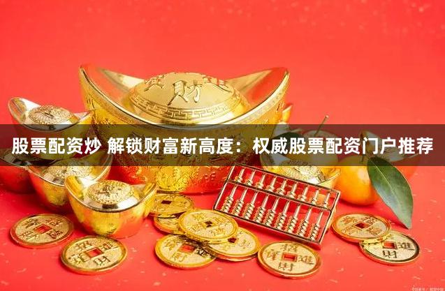 股票配资炒 解锁财富新高度：权威股票配资门户推荐