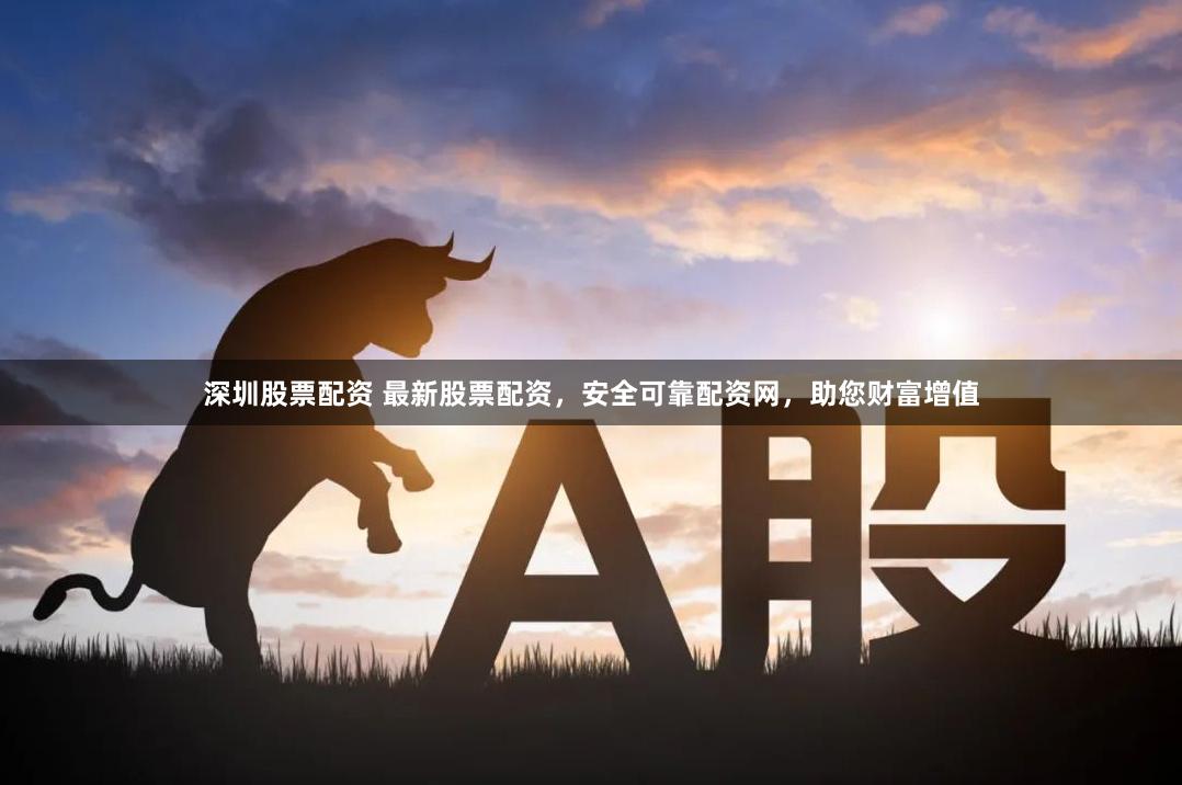 深圳股票配资 最新股票配资，安全可靠配资网，助您财富增值