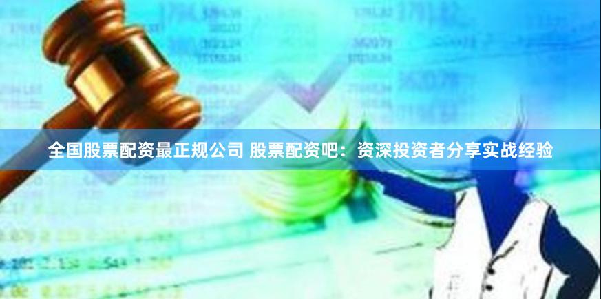 全国股票配资最正规公司 股票配资吧：资深投资者分享实战经验