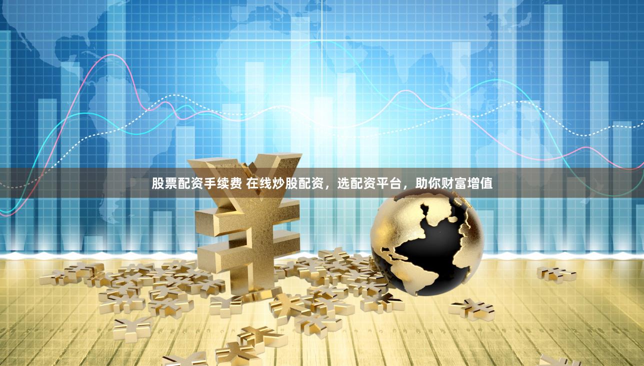 股票配资手续费 在线炒股配资，选配资平台，助你财富增值