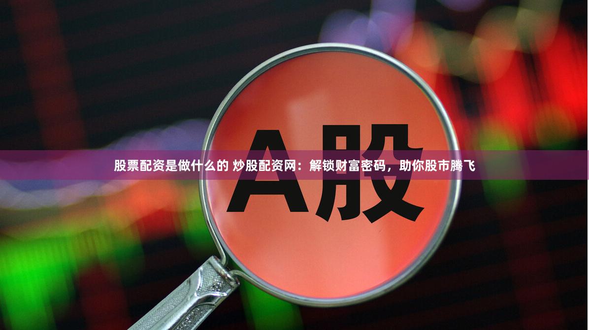 股票配资是做什么的 炒股配资网：解锁财富密码，助你股市腾飞