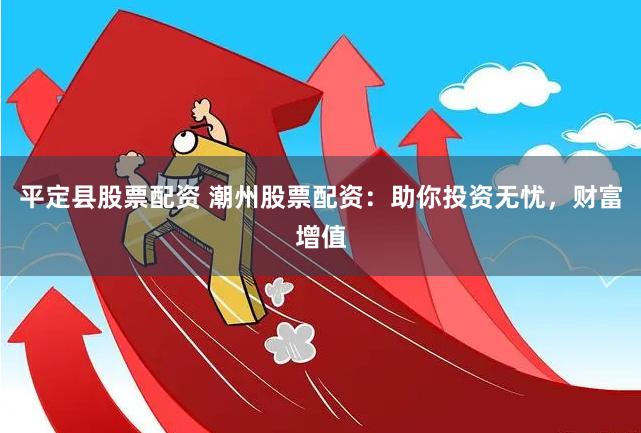 平定县股票配资 潮州股票配资：助你投资无忧，财富增值