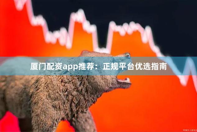 厦门配资app推荐：正规平台优选指南