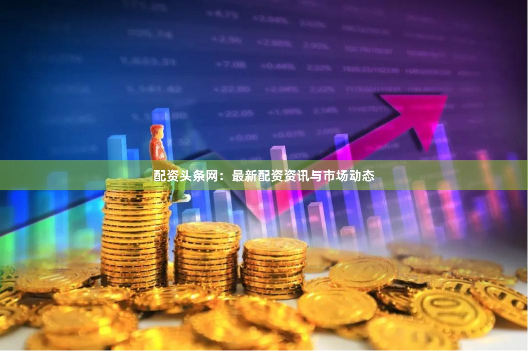 配资头条网：最新配资资讯与市场动态